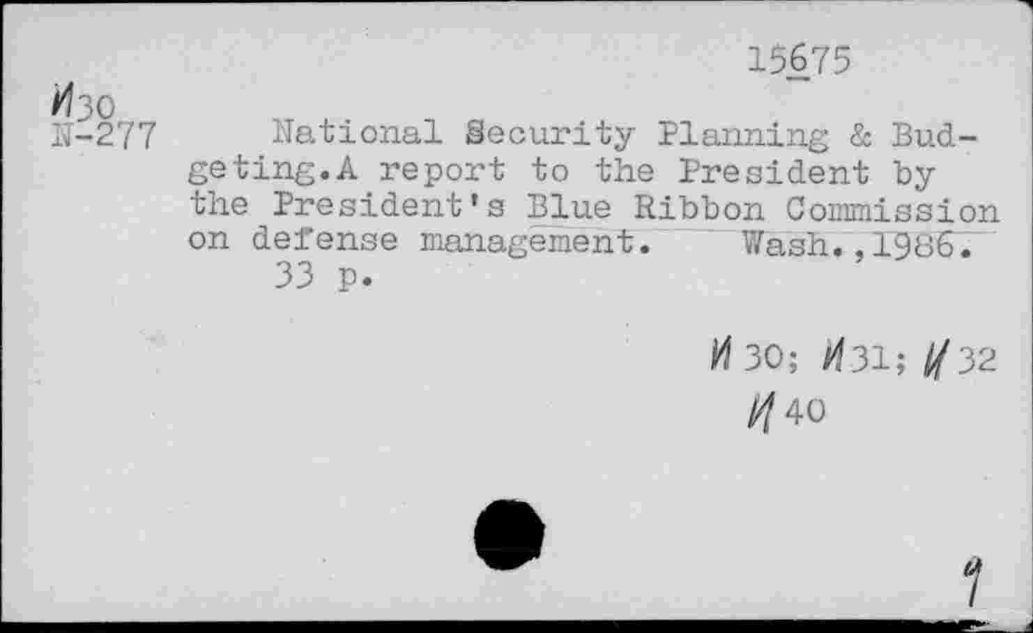 ﻿15675
Изо
11-277 National Security Planning & Budgeting.A report to the President by the President’s Blue Ribbon Commission on defense management. Wash.,1986.
33 p.
И 30; И31; //32
//40